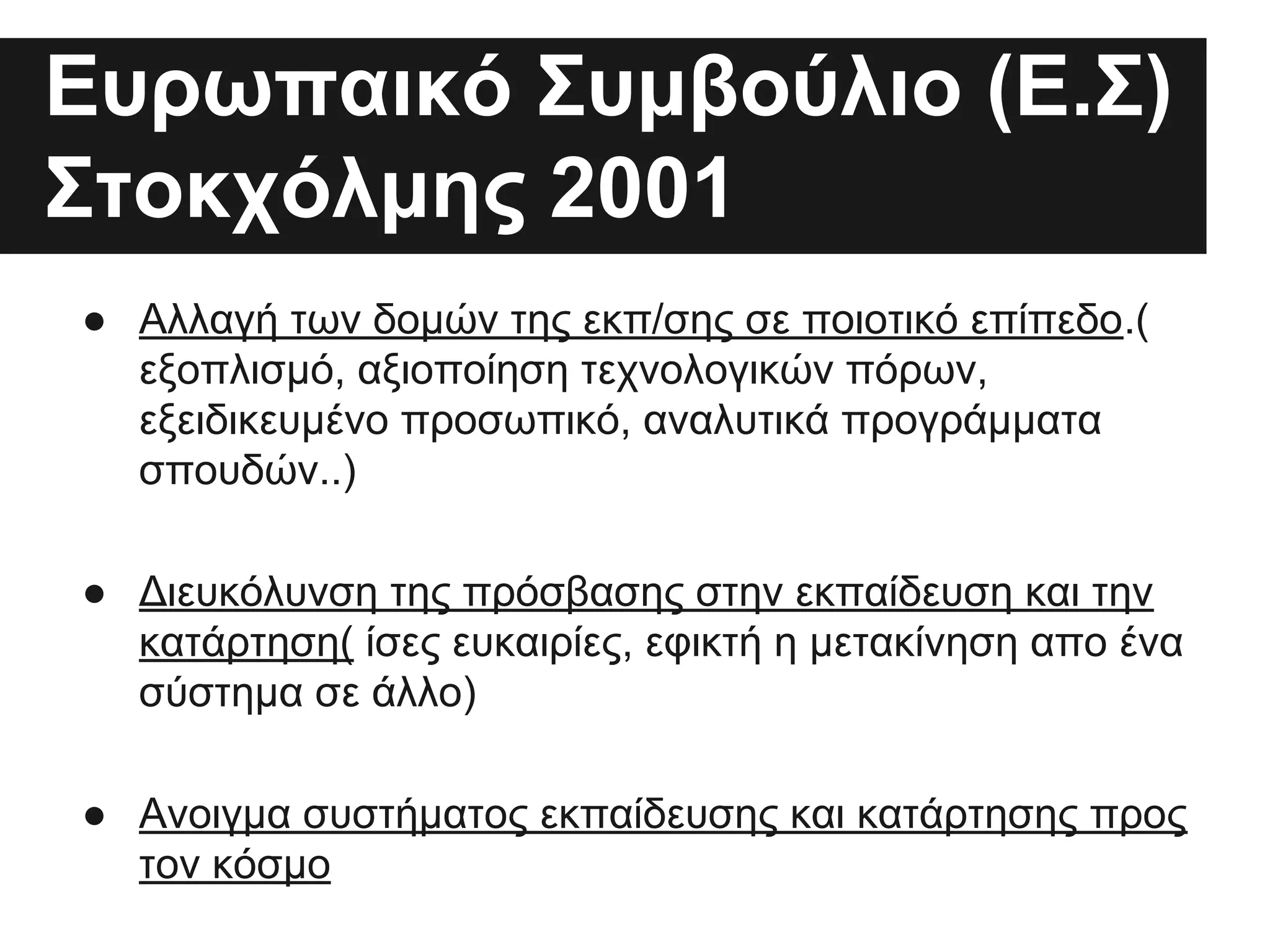 Ευρωπαικό Συμβούλιο (Ε.Σ)
Στοκχόλμης 2001
● Αλλαγή των δομών της εκπ/σης σε ποιοτικό επίπεδο.(
εξοπλισμό, αξιοποίηση τεχνολογικών πόρων,
εξειδικευμένο προσωπικό, αναλυτικά προγράμματα
σπουδών..)
● Διευκόλυνση της πρόσβασης στην εκπαίδευση και την
κατάρτηση( ίσες ευκαιρίες, εφικτή η μετακίνηση απο ένα
σύστημα σε άλλο)
● Ανοιγμα συστήματος εκπαίδευσης και κατάρτησης προς
τον κόσμο

 