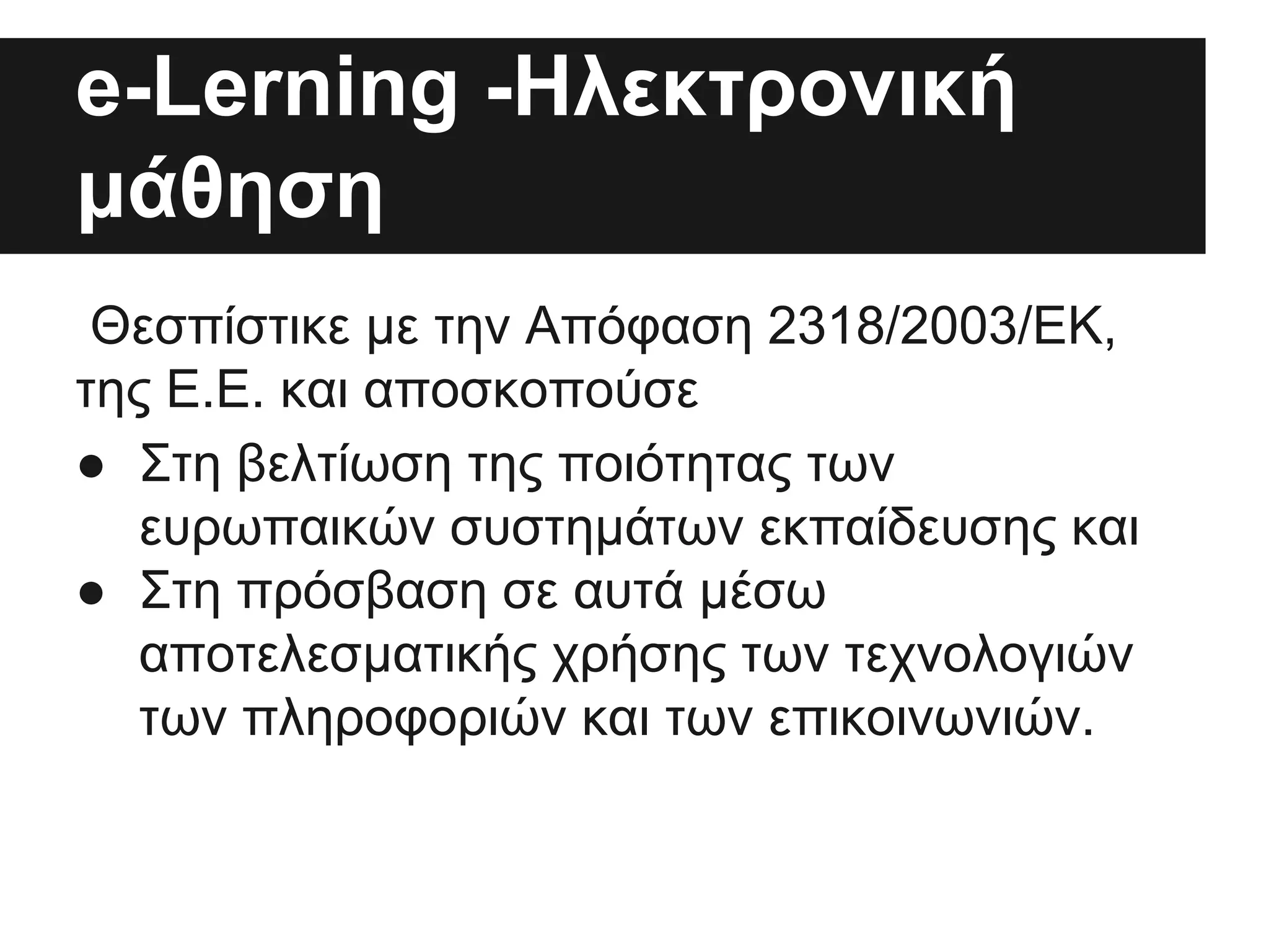 e-Lerning -Hλεκτρονική
μάθηση
Θεσπίστικε με την Απόφαση 2318/2003/ΕΚ,
της Ε.Ε. και αποσκοπούσε
● Στη βελτίωση της ποιότητας των
ευρωπαικών συστημάτων εκπαίδευσης και
● Στη πρόσβαση σε αυτά μέσω
αποτελεσματικής χρήσης των τεχνολογιών
των πληροφοριών και των επικοινωνιών.

 