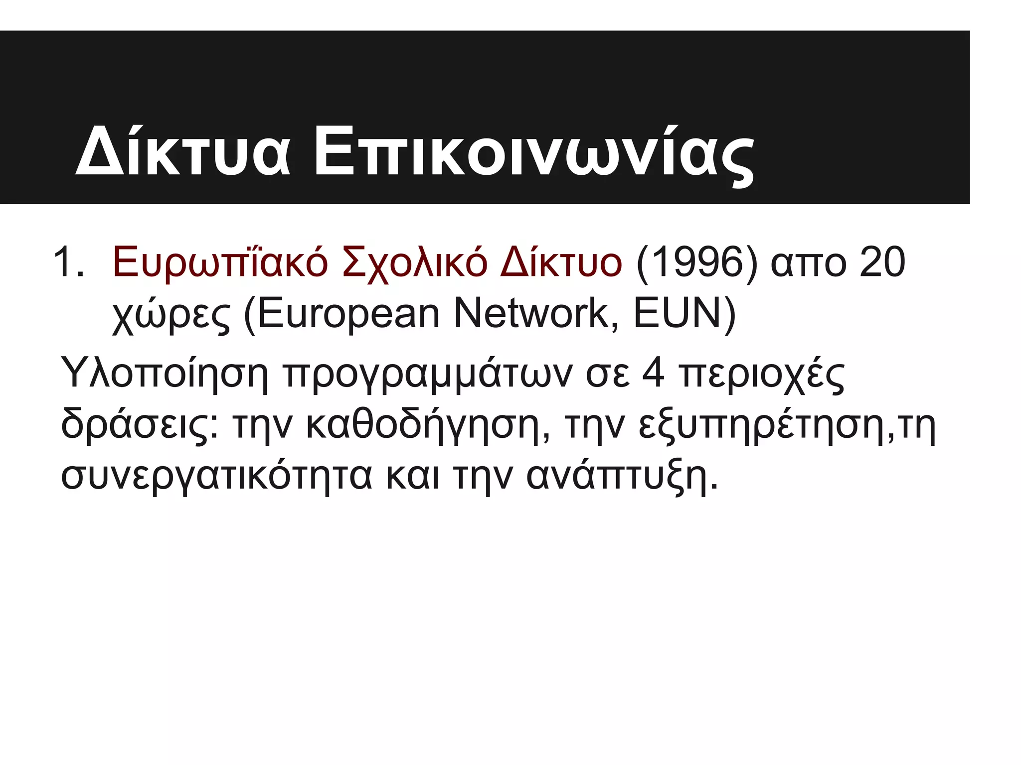 Δίκτυα Επικοινωνίας
1. Ευρωπΐακό Σχολικό Δίκτυο (1996) απο 20
χώρες (European Network, EUN)
Υλοποίηση προγραμμάτων σε 4 περιοχές
δράσεις: την καθοδήγηση, την εξυπηρέτηση,τη
συνεργατικότητα και την ανάπτυξη.

 