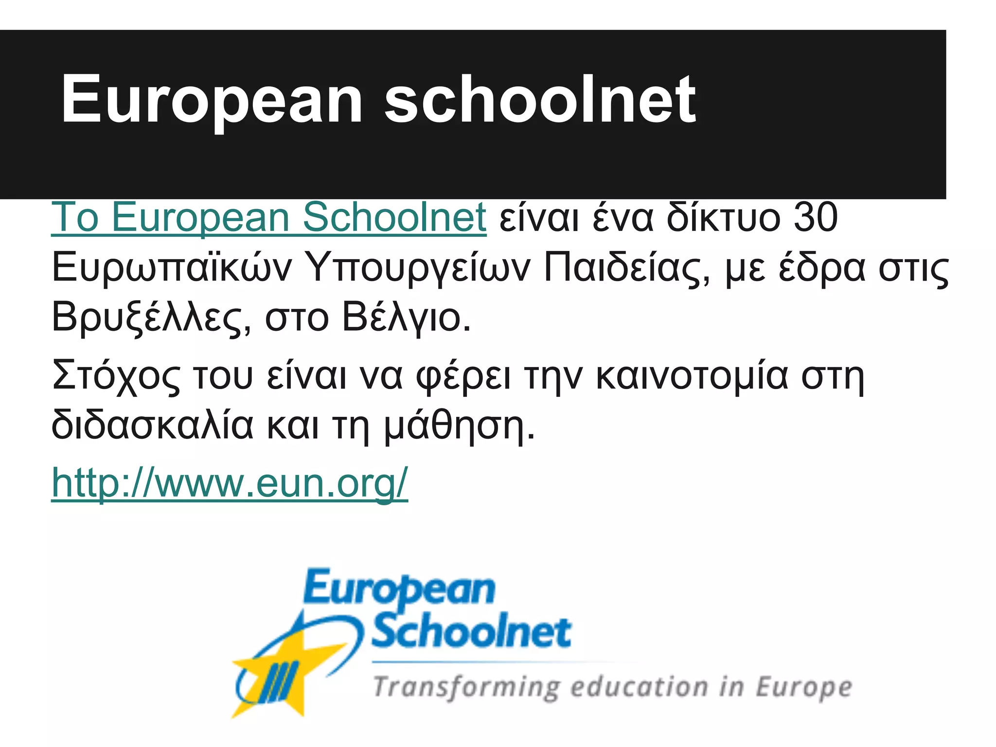Εuropean schoolnet
Το European Schoolnet είναι ένα δίκτυο 30
Ευρωπαϊκών Υπουργείων Παιδείας, με έδρα στις
Βρυξέλλες, στο Βέλγιο.
Στόχος του είναι να φέρει την καινοτομία στη
διδασκαλία και τη μάθηση.
http://www.eun.org/

 