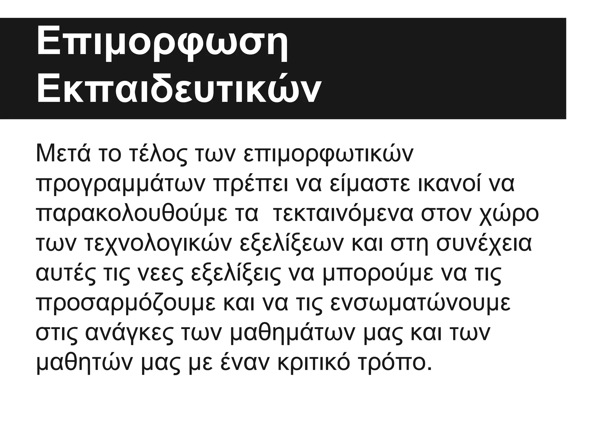 Επιμορφωση
Εκπαιδευτικών
Μετά το τέλος των επιμορφωτικών
προγραμμάτων πρέπει να είμαστε ικανοί να
παρακολουθούμε τα τεκταινόμενα στον χώρο
των τεχνολογικών εξελίξεων και στη συνέχεια
αυτές τις νεες εξελίξεις να μπορούμε να τις
προσαρμόζουμε και να τις ενσωματώνουμε
στις ανάγκες των μαθημάτων μας και των
μαθητών μας με έναν κριτικό τρόπο.

 