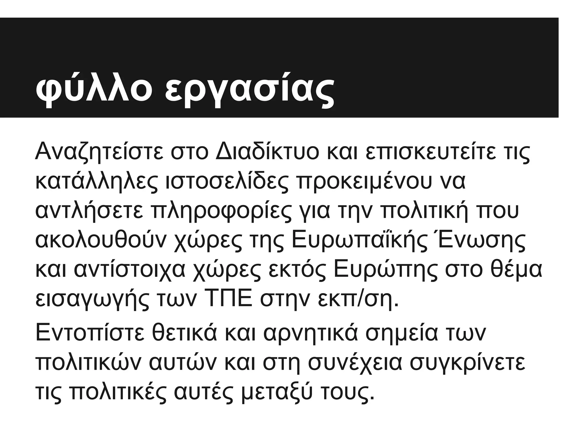 φύλλο εργασίας
Αναζητείστε στο Διαδίκτυο και επισκευτείτε τις
κατάλληλες ιστοσελίδες προκειμένου να
αντλήσετε πληροφορίες για την πολιτική που
ακολουθούν χώρες της Ευρωπαΐκής Ένωσης
και αντίστοιχα χώρες εκτός Ευρώπης στο θέμα
εισαγωγής των ΤΠΕ στην εκπ/ση.
Εντοπίστε θετικά και αρνητικά σημεία των
πολιτικών αυτών και στη συνέχεια συγκρίνετε
τις πολιτικές αυτές μεταξύ τους.

 