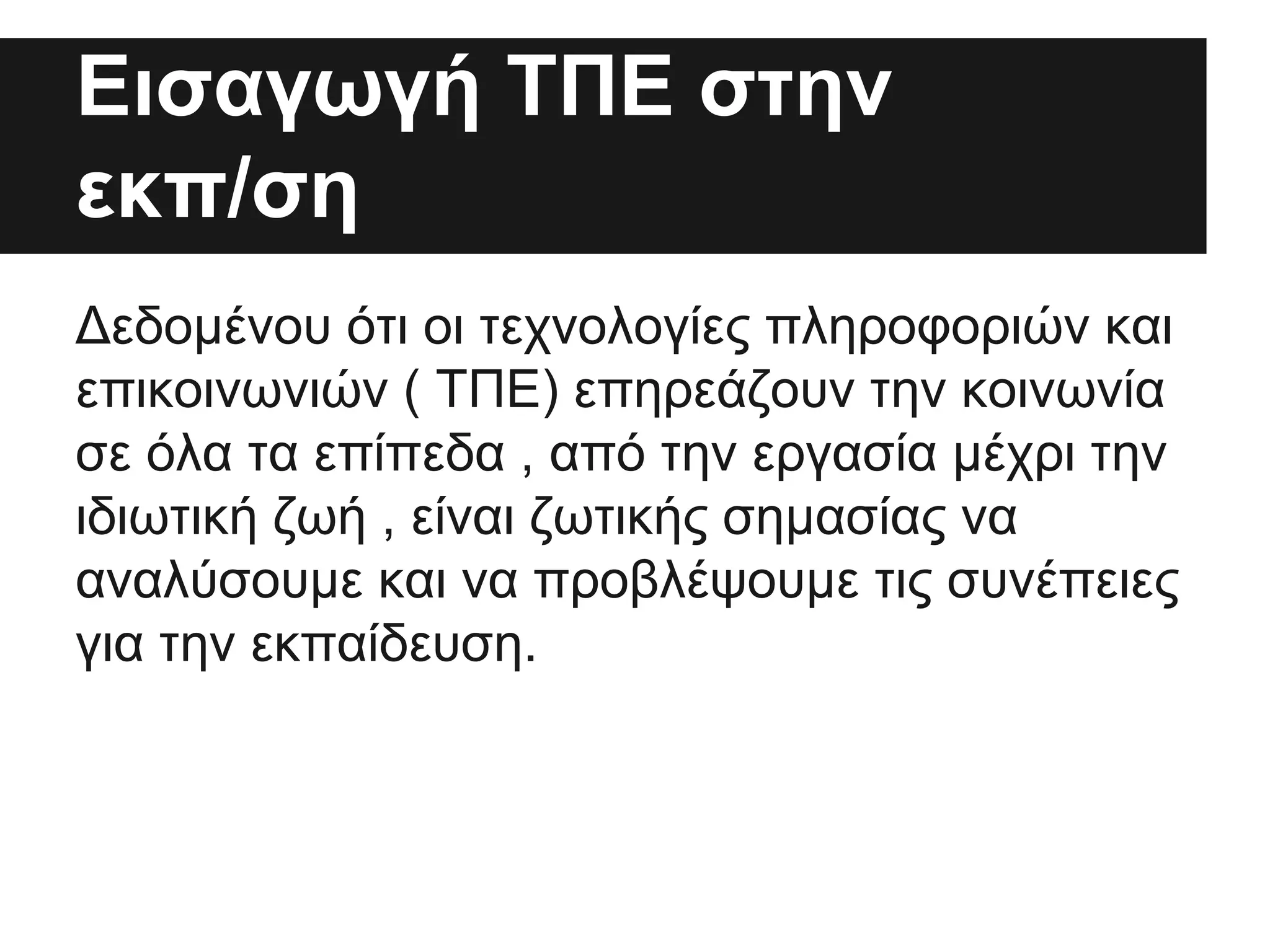 Εισαγωγή ΤΠΕ στην
εκπ/ση
Δεδομένου ότι οι τεχνολογίες πληροφοριών και
επικοινωνιών ( ΤΠΕ) επηρεάζουν την κοινωνία
σε όλα τα επίπεδα , από την εργασία μέχρι την
ιδιωτική ζωή , είναι ζωτικής σημασίας να
αναλύσουμε και να προβλέψουμε τις συνέπειες
για την εκπαίδευση.

 
