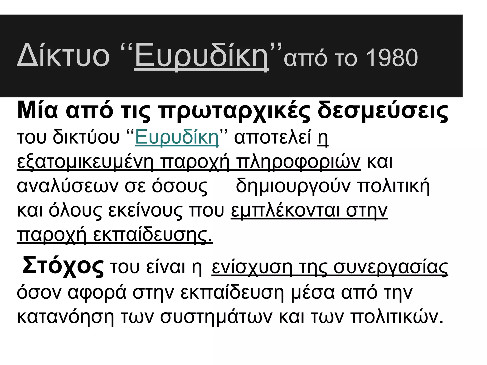 Δίκτυο ‘‘Ευρυδίκη’’από το 1980
Μία από τις πρωταρχικές δεσμεύσεις
του δικτύου ‘‘Ευρυδίκη’’ αποτελεί η
εξατομικευμένη παροχή πληροφοριών και
αναλύσεων σε όσους δημιουργούν πολιτική
και όλους εκείνους που εμπλέκονται στην
παροχή εκπαίδευσης.

Στόχος του είναι η ενίσχυση της συνεργασίας
όσον αφορά στην εκπαίδευση μέσα από την
κατανόηση των συστημάτων και των πολιτικών.

 