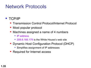 Network Protocols


TCP/IP




Transmission Control Protocol/Internet Protocol
Most popular protocol
Machines assigned a name of 4 numbers





Dynamic Host Configuration Protocol (DHCP)




1.35

IP address
209.8.166.179 is the White House’s web site
Simplifies assignment of IP addresses

Required for Internet access

 