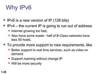 Why IPv6



IPv6 is a new version of IP (128 bits)
IPv4 – the current IP is going to run out of address





To provide more support to new requirements, like





1.36

Internet growing too fast,
Also have some waste : half of B Class networks have
less 50 hosts.
Better support to real time services, such as video on
demand
Support roaming without change IP
Will be more security

 
