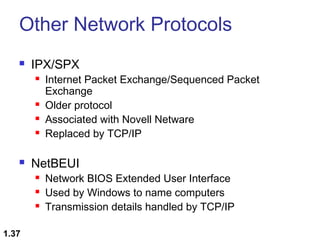 Other Network Protocols


IPX/SPX








NetBEUI




1.37

Internet Packet Exchange/Sequenced Packet
Exchange
Older protocol
Associated with Novell Netware
Replaced by TCP/IP

Network BIOS Extended User Interface
Used by Windows to name computers
Transmission details handled by TCP/IP

 
