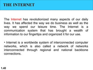 THE INTERNET
The Internet has revolutionized many aspects of our daily
lives. It has affected the way we do business as well as the
way we spend our leisure time. The Internet is a
communication system that has brought a wealth of
information to our fingertips and organized it for our use.
• Internet is a worldwide system of interconnected computer
networks, which is also called a network of networks
interconnected through regional and national backbone
connections.

1.40

 