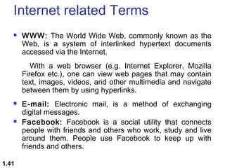 Internet related Terms


WWW: The World Wide Web, commonly known as the
Web, is a system of interlinked hypertext documents
accessed via the Internet.
With a web browser (e.g. Internet Explorer, Mozilla
Firefox etc.), one can view web pages that may contain
text, images, videos, and other multimedia and navigate
between them by using hyperlinks.





1.41

E-mail: Electronic mail, is a method of exchanging
digital messages.
Facebook: Facebook is a social utility that connects
people with friends and others who work, study and live
around them. People use Facebook to keep up with
friends and others.

 