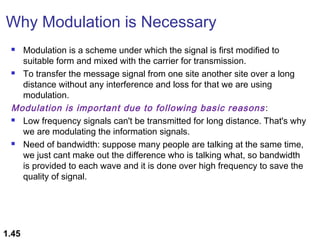Why Modulation is Necessary
Modulation is a scheme under which the signal is first modified to
suitable form and mixed with the carrier for transmission.
 To transfer the message signal from one site another site over a long
distance without any interference and loss for that we are using
modulation.
Modulation is important due to following basic reasons :
 Low frequency signals can't be transmitted for long distance. That's why
we are modulating the information signals. 
 Need of bandwidth: suppose many people are talking at the same time,
we just cant make out the difference who is talking what, so bandwidth
is provided to each wave and it is done over high frequency to save the
quality of signal.


1.45

 