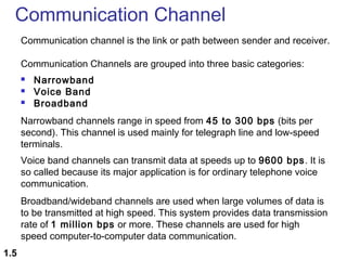 Communication Channel
Communication channel is the link or path between sender and receiver.
Communication Channels are grouped into three basic categories:




Narrowband
Voice Band
Broadband

Narrowband channels range in speed from 45 to 300 bps (bits per
second). This channel is used mainly for telegraph line and low-speed
terminals.
Voice band channels can transmit data at speeds up to 9600 bps. It is
so called because its major application is for ordinary telephone voice
communication.
Broadband/wideband channels are used when large volumes of data is
to be transmitted at high speed. This system provides data transmission
rate of 1 million bps or more. These channels are used for high
speed computer-to-computer data communication.
1.5

 
