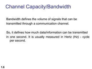 Channel Capacity/Bandwidth
Bandwidth defines the volume of signals that can be
transmitted through a communication channel.
So, it defines how much data/information can be transmitted
in one second. It is usually measured in Hertz (Hz) - cycle
per second.

1.6

 