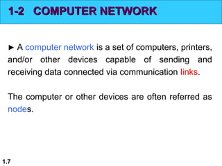 1-2 COMPUTER NETWORK
► A computer network is a set of computers, printers,

and/or other devices capable of sending and
receiving data connected via communication links.
The computer or other devices are often referred as
nodes.

1.7

 