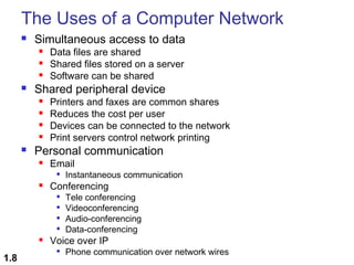 The Uses of a Computer Network


Simultaneous access to data






Shared peripheral device







Data files are shared
Shared files stored on a server
Software can be shared

Printers and faxes are common shares
Reduces the cost per user
Devices can be connected to the network
Print servers control network printing

Personal communication


Email




Conferencing







1.8

Instantaneous communication
Tele conferencing
Videoconferencing
Audio-conferencing
Data-conferencing

Voice over IP


Phone communication over network wires

 