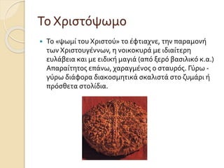 Το Χριστόψωμο


Το «ψωμί του Χριστού» το έφτιαχνε, την παραμονή
των Χριστουγέννων, η νοικοκυρά με ιδιαίτερη
ευλάβεια και με ειδική μαγιά (από ξερό βασιλικό κ.α.)
Απαραίτητος επάνω, χαραγμένος ο σταυρός. Γύρω γύρω διάφορα διακοσμητικά σκαλιστά στο ζυμάρι ή
πρόσθετα στολίδια.

 