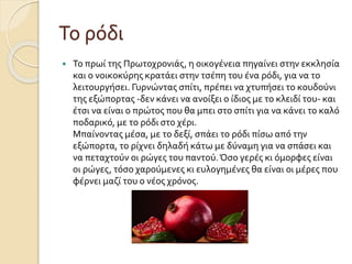 Το ρόδι


Το πρωί της Πρωτοχρονιάς, η οικογένεια πηγαίνει στην εκκλησία
και ο νοικοκύρης κρατάει στην τσέπη του ένα ρόδι, για να το
λειτουργήσει. Γυρνώντας σπίτι, πρέπει να χτυπήσει το κουδούνι
της εξώπορτας -δεν κάνει να ανοίξει ο ίδιος με το κλειδί του- και
έτσι να είναι ο πρώτος που θα μπει στο σπίτι για να κάνει το καλό
ποδαρικό, με το ρόδι στο χέρι.
Μπαίνοντας μέσα, με το δεξί, σπάει το ρόδι πίσω από την
εξώπορτα, το ρίχνει δηλαδή κάτω με δύναμη για να σπάσει και
να πεταχτούν οι ρώγες του παντού. Όσο γερές κι όμορφες είναι
οι ρώγες, τόσο χαρούμενες κι ευλογημένες θα είναι οι μέρες που
φέρνει μαζί του ο νέος χρόνος.

 