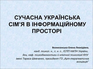 СУЧАСНА УКРАЇНСЬКА
СІМ’Я В ІНФОРМАЦІЙНОМУ
ПРОСТОРІ
Вознесенська Олена Леонідівна,
канд. психол. н., с. н. с., ІСПП НАПН України,
доц. каф. психодіагностики й клінічної психології КНУ
імені Тараса Шевченко, президент ГО „Арт-терапевтична
асоціація”

 