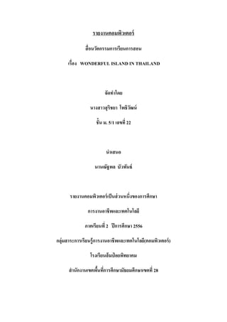รายงานคอมพิวเตอร์
สื่ อนวัตกรรมการเรียนการสอน
เรื่อง WONDERFUL ISLAND IN THAILAND

จัดทาโดย
นางสาวสุ ริชยา โพธิวฒน์
ั
ชั้น ม. 5/1 เลขที่ 22

นาเสนอ
นานณัฐพล บัวพันธ์

รายงานคอมพิวเตอร์ เป็ นส่ วนหนึ่งของการศึกษา
การงานอาชีพและเทคโนโลยี
ภาคเรียนที่ 2 ปี การศึกษา 2556
กลุ่มสาระการเรียนรู้ การงานอาชีพและเทคโนโลยี(คอมพิวเตอร์ )
โรงเรียนส้ มป่ อยพิทยาคม
สานักงานเขตพืนทีการศึกษามัธยมศึกษาเขตที่ 28
้ ่

 