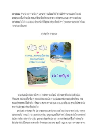 วัฒนธรรม เช่น วัดวาอารามต่าง ๆ มากมาย รวมถึงจะได้เห็นวิถีชีวตชาวสวนมะพร้าวและ
ิ
ชาวประมงพื้นบ้าน เป็ นสถานที่ท่องเที่ยวที่ผสมผสานระหว่างความงามทางธรรมชาติและ
วัฒนธรรมได้อย่างลงตัว และเป็ นเสน่ห์ที่ดึงดูดนักท่องเที่ยวทั้งชาวไทยและต่างประเทศให้แวะ
เวียนกันมาเยียมชม
่
อันดับที่ 6 เกาะสมุย

่
เกาะสมุย เป็ นอาเภอหนึ่งของจังหวัดสุ ราษฎร์ธานี อยูห่างจากพื้นแผ่นดินใหญ่ 35
กิโลเมตร ตัวเกาะมีพ้ืนที่ 247 ตารางกิโลเมตร เนื่องจากภูมิประเทศที่เกาะสมุยเป็ นที่ราบ การ
สัญจรโดยรถยนต์จึงเป็ นเรื่ องที่สะดวกสบาย เพราะมีถนนครอบคลุมทั้งเกาะ รวมถึงมีสนามบิน
สาหรับบริ การนักท่องเที่ยวอีกด้วย
จุดเด่นของเกาะสมุย คือ มีหาดทรายธรรมชาติสวยงามเนื้อละเอียดหลายแห่ง เช่น หาดเฉ
วง หาดละไม หาดตลิ่งงาม และหาดนาเทียน อุดมสมบูรณ์ไปด้วยป่ าไม้และแหล่งน้ า นอกจากนี้
ยังมีสถานที่ท่องเที่ยวอื่น ๆ เช่น อุทยานแห่งชาติหมู่เกาะอ่างทอง พิพิธภัณฑ์พ้ืนบ้านวัดละไม
พิพิธภัณฑ์สัตว์น้ าสมุยและสวนเสื อ หินตายาย เกาะแตน ศูนย์ลิงสมุย สนามควายชนสมุย สวน

 