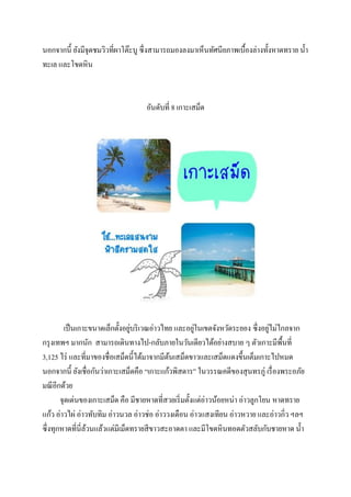 นอกจากนี้ ยังมีจุดชมวิวที่ผาโต๊ะบู ซึ่งสามารถมองลงมาเห็นทัศนียภาพเบื้องล่างทั้งหาดทราย น้ า
ทะเล และโขดหิน

อันดับที่ 8 เกาะเสม็ด

่
่
่
เป็ นเกาะขนาดเล็กตั้งอยูบริ เวณอ่าวไทย และอยูในเขตจังหวัดระยอง ซึ่งอยูไม่ไกลจาก
กรุ งเทพฯ มากนัก สามารถเดินทางไป-กลับภายในวันเดียวได้อย่างสบาย ๆ ตัวเกาะมีพ้ืนที่
3,125 ไร่ และที่มาของชื่อเสม็ดนี้ได้มาจากมีตนเสม็ดขาวและเสม็ดแดงขึ้นเต็มเกาะไปหมด
้
นอกจากนี้ ยังเชื่อกันว่าเกาะเสม็ดคือ “เกาะแก้วพิสดาร” ในวรรณคดีของสุ นทรภู่ เรื่ องพระอภัย
มณี อีกด้วย
จุดเด่นของเกาะเสม็ด คือ มีชายหาดที่สวยเริ่ มตั้งแต่อ่าวน้อยหน่า อ่าวลูกโยน หาดทราย
แก้ว อ่าวไผ่ อ่าวทับทิม อ่าวนวล อ่าวช่อ อ่าววงเดือน อ่าวแสงเทียน อ่าวหวาย และอ่าวกิ่ว ฯลฯ
ซึ่งทุกหาดที่นี่ลวนแล้วแต่มีเม็ดทรายสี ขาวสะอาดตา และมีโขดหินทอดตัวสลับกับชายหาด น้ า
้

 