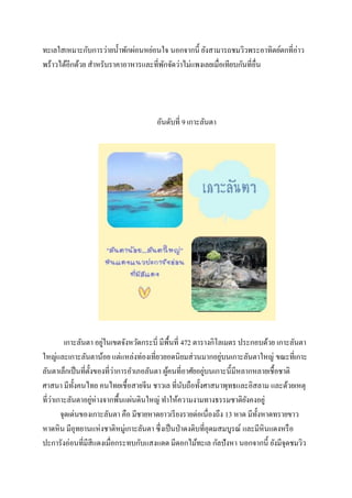 ทะเลใสเหมาะกับการว่ายน้ าพักผ่อนหย่อนใจ นอกจากนี้ ยังสามารถชมวิวพระอาทิตย์ตกที่อ่าว
พร้าวได้อีกด้วย สาหรับราคาอาหารและที่พกจัดว่าไม่แพงเลยเมื่อเทียบกันที่อื่น
ั

อันดับที่ 9 เกาะลันตา

่
เกาะลันตา อยูในเขตจังหวัึϸระบี่ มีพ้ืนที่ 472 ตารางกิโลเมตร ประกอบด้วย เกาะลันตา
่
ใหญ่และเกาะลันตาน้อย แต่แหล่งท่องเที่ยวยอดนิยมส่ วนมากอยูบนเกาะลันตาใหญ่ ขณะที่เกาะ
่
่
ลันตาเล็กเป็ นที่ต้ งของที่วาการอาเภอลันตา ผูคนที่อาศัยอยูบนเกาะนี้มีหลากหลายเชื้อชาติ
ั
้
ศาสนา มีท้ งคนไทย คนไทยเชื้อสายจีน ชาวเล ที่นบถือทั้งศาสนาพุทธและอิสลาม และด้วยเหตุ
ั
ั
่
่
ที่วาเกาะลันตาอยูห่างจากพื้นแผ่นดินใหญ่ ทาให้ความงามทางธรรมชาติยงคงอยู่
ั
จุดเด่นของเกาะลันตา คือ มีชายหาดยาวเรี ยงรายต่อเนื่องถึง 13 หาด มีท้ งหาดทรายขาว
ั
หาดหิน มีอุทยานแห่งชาติหมู่เกาะลันตา ซึ่งเป็ นป่ าดงดิบที่อุดมสมบูรณ์ และมีหินแดงหรื อ
ปะการังอ่อนที่มีสีแดงเมื่อกระทบกับแสงแดด มีดอกไม้ทะเล กัลปังหา นอกจากนี้ ยังมีจุดชมวิว

 