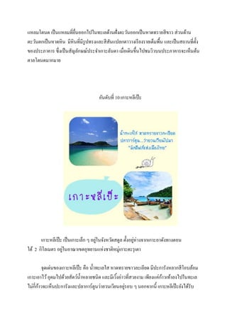 แหลมโตนด เป็ นแหลมที่ยนออกไปในทะเลด้านฝั่งตะวันออกเป็ นหาดทรายสี ขาว ส่ วนด้าน
ื่
ตะวันตกเป็ นหาดหิน มีหินที่มีรูปทรงและสี สันแปลกตาวางเรี ยงรายเต็มพื้น และเป็ นสถานที่ต้ ง
ั
ของประภาคาร ซึ่งเป็ นสัญลักษณ์ประจาเกาะลันตา เมื่อเดินขึ้นไปชมวิวบนประภาคารจะเห็นต้น
ตาลโตนดมากมาย

อันดับที่ 10 เกาะหลีเป๊ ะ

่
่
เกาะหลีเป๊ ะ เป็ นเกาะเล็ก ๆ อยูในจังหวัดสตูล ตั้งอยูห่างจากเกาะอาดังทางตอน
่
ใต้ 2 กิโลเมตร อยูในอาณาเขตอุทยานแห่งชาติหมู่เกาะตะรุ เตา
จุดเด่นของเกาะหลีเป๊ ะ คือ น้ าทะเลใส หาดทรายขาวละเอียด มีปะการังหลากสี โอบล้อม
้
เกาะเอาไว้ อุดมไปด้วยสัตว์น้ าหลายชนิด และมีเวิงอ่าวที่สวยงาม เพียงแค่กาวเท้าลงไปในทะเล
้
้
่
ไม่กี่กาวจะเห็นปะการังและปลาการ์ตูนว่ายวนเวียนอยูรอบ ๆ นอกจากนี้ เกาะหลีเป๊ ะยังได้รับ

 