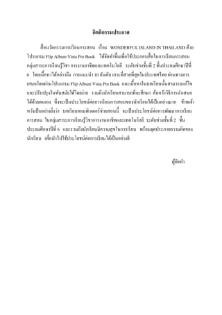 กิตติกรรมประกาศ
สื่ อนวัตกรรมการเรี ยนการสอน เรื่ อง WONDERFUL ISLAND IN THAILAND ด้วย
โปรแกรม Flip Album Vista Pro Book ได้จดทาขึ้นเพื่อใช้ประกอบสื่ อในการเรี ยนการสอน
ั
กลุ่มสาระการเรี ยนรู ้วชา การงานอาชีพและเทคโนโลยี ระดับช่วงชั้นที่ 2 ชั้นประถมศึกษาปี ที่
ิ
6 โดยเนื้อหาได้กล่าวถึง การแนะนา 10 อันดับ เกาะที่สวยที่สุดในประเทศไทย ผ่านทางการ
เสนอโดยผ่านโปรแกรม Flip Album Vista Pro Book และเนื้อหาในบทเรี ยนนั้นสามารถแก้ไข
และปรับปรุ งในทันสมัยได้โดยง่าย รวมถึงนักเรี ยนสามารถที่จะศึกษา ค้นคว้าวิธีการนาเสนอ
ได้ดวยตนเอง ซึ่งจะเป็ นประโยชน์ต่อการเรี ยนการสอนของนักเรี ยนได้เป็ นอย่างมาก ข้าพเจ้า
้
หวังเป็ นอย่างยิงว่า บทเรี ยนคอมพิวเตอร์ช่วยสอนนี้ จะเป็ นประโยชน์ต่อการพัฒนาการเรี ยน
่
การสอน ในกลุ่มสาระการเรี ยนรู ้วชาการงานอาชีพและเทคโนโลยี ระดับช่วงชั้นที่ 2 ชั้น
ิ
ประถมศึกษาปี ที่ 6 และรวมถึงนักเรี ยนมีความสุ ขในการเรี ยน พร้อมจุดประกายความคิดของ
นักเรี ยน เพื่อนาไปใช้ประโยชน์ต่อการเรี ยนได้เป็ นอย่างดี
ผูจดทา
้ั

 