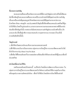 ทีมาและความสาคัญ
่
ทะเลและชายฝั่งทะเลเป็ นทรัพยากรธรรมชาติที่มีความสาคัญต่อการดารงชีวตทั้งพืชและ
ิ
่
สัตว์ที่อาศัยอยูในทะเลและชายฝั่งทะเล ทะเลเป็ นระบบนิเวศหนึ่งที่มีคุณค่าและมีความสาคัญ
เนื่องจากเป็ นแหล่งที่อุดมสมบูรณ์ ด้วยทรัพยากรธรรมชาติที่มีคุณค่ามากมาย ต่อระบบ
นิเวศวิทยา สังคม เศรษฐกิจ และประเทศชาติ ปัจจุบนพื้นที่ชายฝั่งทะเลของประเทศไทยได้ถูก
ั
นาไปใช้ประโยชน์ในรู ปแบบต่างๆ มากมาย นอกจากความสวยงามของหาดทรายที่เป็ นแหล่ง
ท่องเที่ยวที่สาคัญแล้วนั้น หาดทราย ยังมีบทบาทและความสาคัญต่อระบบนิเวศด้านอื่นๆ อีก
่
มากมาย เช่น เป็ นที่อยูอาศัย การคมนาคมขนส่ ง การอุตสาหกรรม การเกษตร ล้วนแล้วมี
ั
ความสัมพันธ์กนทั้งนั้น
วัตถุประสงค์
1. เพื่อให้คนไทยตระหนักและเห็นความสวยงามของธรรมชาติ
2.เพื่อใช้ประกอบในการเรี ยนการสอน กลุ่มสาระการเรี ยนรู ้วชา การงานอาชีพและเทคโนโลยี
ิ
ด้วยโปรแกรม Flip Album Vista Pro Book
ั
3.เพื่อที่จะใช้สื่อคอมพิวเตอร์ในการเผยแผ่สถานที่ท่องเที่ยวให้กบชาวต่างชาติได้รู้และมาเที่ยวที่
ประเทศไทย
ประโยชน์ ทคาดว่ าจะได้ รับ
ี่
บทเรี ยนคอมพิวเตอร์ช่วยสอนนี้ จะเป็ นประโยชน์ต่อการพัฒนาการเรี ยนการสอน ใน
กลุ่มสาระการเรี ยนรู ้วชาการงานอาชีพและเทคโนโลยีและรวมถึงขอให้มีความสุ ขในการเรี ยน
ิ
พร้อมจุดประกายความคิดของนักเรี ยน เพื่อนาไปใช้ประโยชน์ต่อการเรี ยนได้เป็ นอย่างดี

 