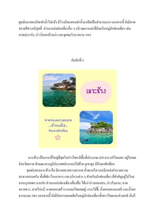 ศูนย์กลางของกีฬาดาน้ าไปแล้ว มีโรงเรี ยนสอนดาน้ ามาเปิ ดเป็ นจานวนมาก นอกจากนี้ ยังมีหาด
ทรายสี ขาวบริ สุทธิ์ ส่ วนแหล่งท่องเที่ยวอื่น ๆ บริ เวณเกาะเต่าที่นิยมในหมู่นกท่องเที่ยว เช่น
ั
หาดปะการัง, อ่าวโฉลกบ้านเก่า และจุดชมวิวนางยวน ฯลฯ

อันดับที่ 3

่
เกาะช้าง เป็ นเกาะที่ใหญ่ที่สุดในอ่าวไทย มีพ้ืนที่ประมาณ 429 ตารางกิโลเมตร อยูในเขต
จังหวัดตราด ลักษณะทางภูมิประเทศประกอบไปด้วย ภูเขาสู ง มีหินผาซับซ้อน
จุดเด่นของเกาะช้าง คือ มีหาดทะเลขาวสะอาด น้ าทะเลใส และมีแหล่งอานวยความ
่
สะดวกครบครัน ทั้งที่พก ร้านอาหาร และบริ การต่าง ๆ สาหรับนักท่องเที่ยว ที่สาคัญอยูไม่ไกล
ั
จากกรุ งเทพฯ มากนัก ส่ วนแหล่งท่องเที่ยวเลื่องชื่อ ได้แก่ อ่าวคลองสน, อ่าวใบลาน, หาด
ทรายขาว, หาดไก่แบ้, หาดคลองพร้าว-แหลมไชยเชษฐ์, เกาะไม้ช้ ี, น้ าตกคลองนนทรี และน้ าตก
ธารมะยม ฯลฯ นอกจากนี้ ยังมีกิจกรรมยอดฮิตในหมู่นกท่องเที่ยวทั้งชาวไทยและต่างชาติ นันก็
ั
่

 
