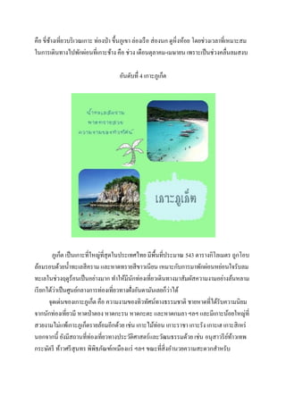 คือ ขี่ชางเที่ยวบริ เวณเกาะ ท่องป่ า ขึ้นภูเขา ล่องเรื อ ส่ องนก ดูหิ่งห้อย โดยช่วงเวลาที่เหมาะสม
้
ในการเดินทางไปพักผ่อนที่เกาะช้าง คือ ช่วง เดือนตุลาคม-เมษายน เพราะเป็ นช่วงคลื่นลมสงบ
อันดับทื่ 4 เกาะภูเก็ต

ภูเก็ต เป็ นเกาะที่ใหญ่ที่สุดในประเทศไทย มีพ้ืนที่ประมาณ 543 ตารางกิโลเมตร ถูกโอบ
ล้อมรอบด้วยน้ าทะเลสี คราม และหาดทรายสี ขาวเนียน เหมาะกับการมาพักผ่อนหย่อนใจรับลม
ทะเลในช่วงฤดูร้อนเป็ นอย่างมาก ทาให้มีนกท่องเที่ยวเดินทางมาสัมผัสความงามอย่างล้นหลาม
ั
่
่
เรี ยกได้วาเป็ นศูนย์กลางการท่องเที่ยวทางฝั่งอันดามันเลยก็วาได้
จุดเด่นของเกาะภูเก็ต คือ ความงามของทิวทัศน์ทางธรรมชาติ ชายหาดที่ได้รับความนิยม
จากนักท่องเที่ยวมี หาดป่ าตอง หาดกะรน หาดกะตะ และหาดกมลา ฯลฯ และมีเกาะน้อยใหญ่ที่
สวยงามไม่แพ้เกาะภูเก็ตรายล้อมอีกด้วย เช่น เกาะไม้ท่อน เกาะราชา เกาะรัง เกาะเฮ เกาะสิ เหร่
นอกจากนี้ ยังมีสถานที่ท่องเที่ยวทางประวัติศาสตร์และวัฒนธรรมด้วย เช่น อนุสาวรี ยทาวเทพ
์ ้
กระษัตรี ท้าวศรี สุนทร พิพิธภัณฑ์เหมืองแร่ ฯลฯ ขณะที่สิ่งอานวยความสะดวกสาหรับ

 