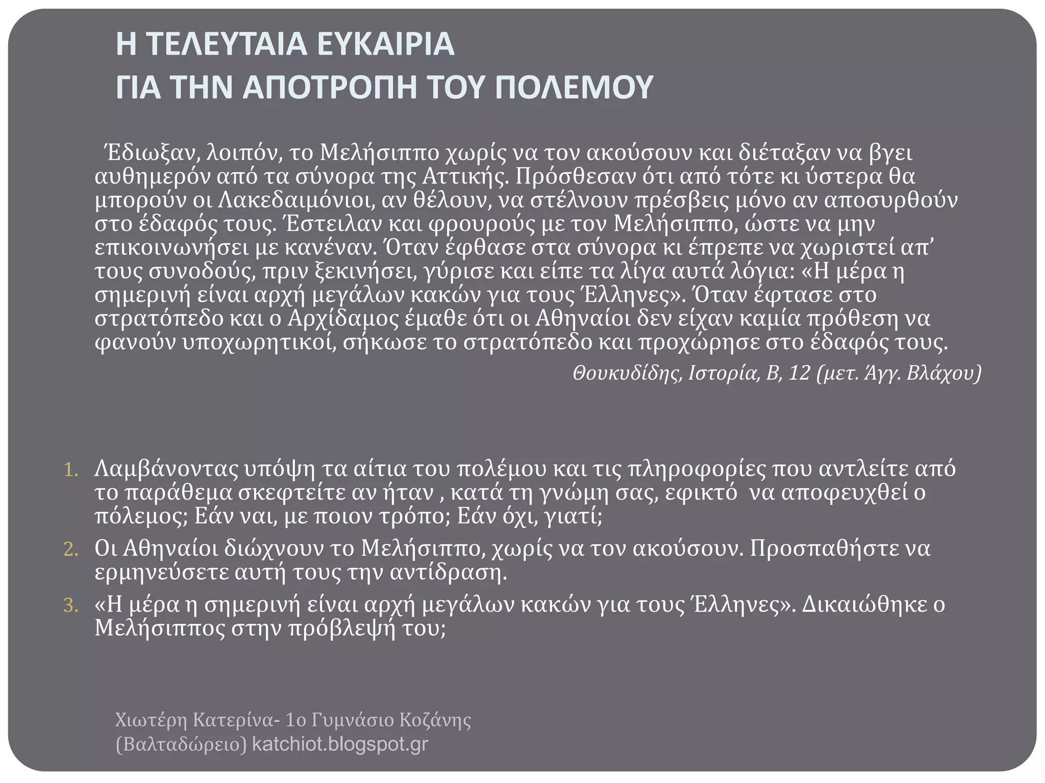Η ΣΕΛΕΤΣΑΙΑ ΕΤΚΑΙΡΙΑ
ΓΙΑ ΣΗΝ ΑΠΟΣΡΟΠΗ ΣΟΤ ΠΟΛΕΜΟΤ
Έδιωξαν, λοιπόν, το Μελόςιππο χωρύσ να τον ακούςουν και διϋταξαν να βγει
αυθημερόν από τα ςύνορα τησ Αττικόσ. Πρόςθεςαν ότι από τότε κι ύςτερα θα
μπορούν οι Λακεδαιμόνιοι, αν θϋλουν, να ςτϋλνουν πρϋςβεισ μόνο αν αποςυρθούν
ςτο ϋδαφόσ τουσ. Έςτειλαν και φρουρούσ με τον Μελόςιππο, ώςτε να μην
επικοινωνόςει με κανϋναν. Όταν ϋφθαςε ςτα ςύνορα κι ϋπρεπε να χωριςτεύ απ’
τουσ ςυνοδούσ, πριν ξεκινόςει, γύριςε και εύπε τα λύγα αυτϊ λόγια: «Η μϋρα η
ςημερινό εύναι αρχό μεγϊλων κακών για τουσ Έλληνεσ». Όταν ϋφταςε ςτο
ςτρατόπεδο και ο Αρχύδαμοσ ϋμαθε ότι οι Αθηναύοι δεν εύχαν καμύα πρόθεςη να
φανούν υποχωρητικού, ςόκωςε το ςτρατόπεδο και προχώρηςε ςτο ϋδαφόσ τουσ.
Θουκυδίδησ, Ιςτορία, Β, 12 (μετ. Άγγ. Βλάχου)

1. Λαμβϊνοντασ υπόψη τα αύτια του πολϋμου και τισ πληροφορύεσ που αντλεύτε από

το παρϊθεμα ςκεφτεύτε αν όταν , κατϊ τη γνώμη ςασ, εφικτό να αποφευχθεύ ο
πόλεμοσ; Εϊν ναι, με ποιον τρόπο; Εϊν όχι, γιατύ;
2. Οι Αθηναύοι διώχνουν το Μελόςιππο, χωρύσ να τον ακούςουν. Προςπαθόςτε να
ερμηνεύςετε αυτό τουσ την αντύδραςη.
3. «Η μϋρα η ςημερινό εύναι αρχό μεγϊλων κακών για τουσ Έλληνεσ». Δικαιώθηκε ο
Μελόςιπποσ ςτην πρόβλεψό του;

Χιωτϋρη Κατερύνα- 1ο Γυμνϊςιο Κοζϊνησ
(Βαλταδώρειο) katchiot.blogspot.gr

 