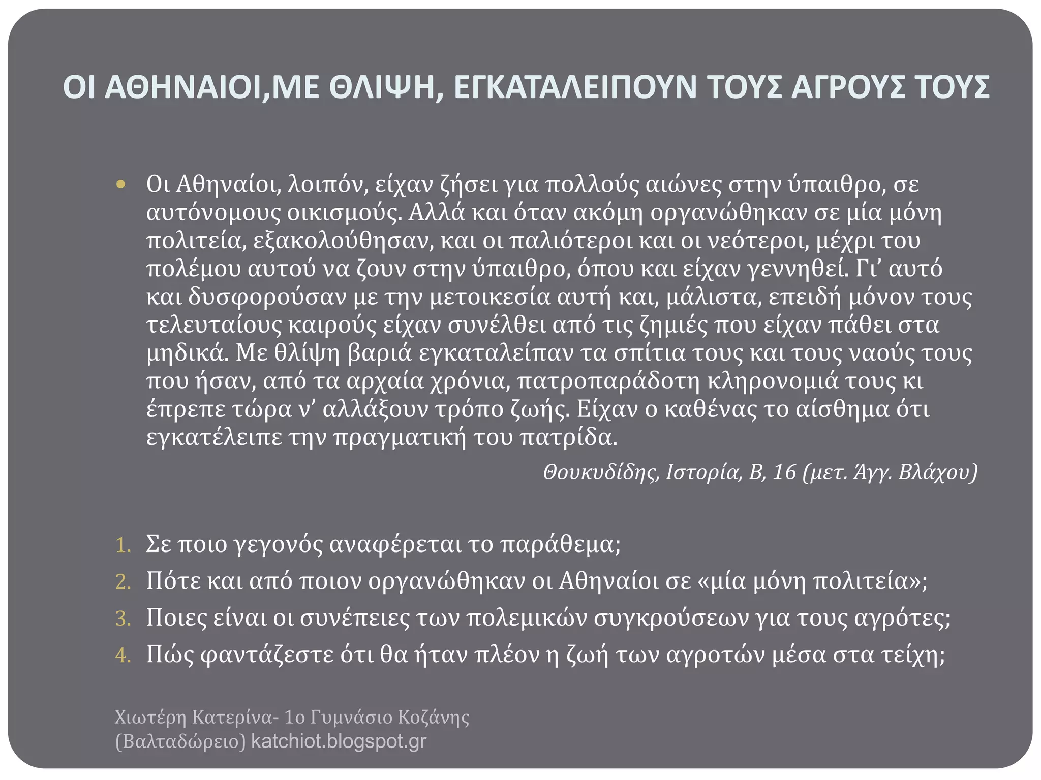 ΟΙ ΑΘΗΝΑΙΟΙ,ΜΕ ΘΛΙΨΗ, ΕΓΚΑΣΑΛΕΙΠΟΤΝ ΣΟΤ΢ ΑΓΡΟΤ΢ ΣΟΤ΢
 Οι Αθηναύοι, λοιπόν, εύχαν ζόςει για πολλούσ αιώνεσ ςτην ύπαιθρο, ςε

αυτόνομουσ οικιςμούσ. Αλλϊ και όταν ακόμη οργανώθηκαν ςε μύα μόνη
πολιτεύα, εξακολούθηςαν, και οι παλιότεροι και οι νεότεροι, μϋχρι του
πολϋμου αυτού να ζουν ςτην ύπαιθρο, όπου και εύχαν γεννηθεύ. Γι’ αυτό
και δυςφορούςαν με την μετοικεςύα αυτό και, μϊλιςτα, επειδό μόνον τουσ
τελευταύουσ καιρούσ εύχαν ςυνϋλθει από τισ ζημιϋσ που εύχαν πϊθει ςτα
μηδικϊ. Με θλύψη βαριϊ εγκαταλεύπαν τα ςπύτια τουσ και τουσ ναούσ τουσ
που όςαν, από τα αρχαύα χρόνια, πατροπαρϊδοτη κληρονομιϊ τουσ κι
ϋπρεπε τώρα ν’ αλλϊξουν τρόπο ζωόσ. Εύχαν ο καθϋνασ το αύςθημα ότι
εγκατϋλειπε την πραγματικό του πατρύδα.
Θουκυδίδησ, Ιςτορία, Β, 16 (μετ. Άγγ. Βλάχου)

1. Σε ποιο γεγονόσ αναφϋρεται το παρϊθεμα;
2. Πότε και από ποιον οργανώθηκαν οι Αθηναύοι ςε «μύα μόνη πολιτεύα»;

3. Ποιεσ εύναι οι ςυνϋπειεσ των πολεμικών ςυγκρούςεων για τουσ αγρότεσ;
4. Πώσ φαντϊζεςτε ότι θα όταν πλϋον η ζωό των αγροτών μϋςα ςτα τεύχη;
Χιωτϋρη Κατερύνα- 1ο Γυμνϊςιο Κοζϊνησ
(Βαλταδώρειο) katchiot.blogspot.gr

 
