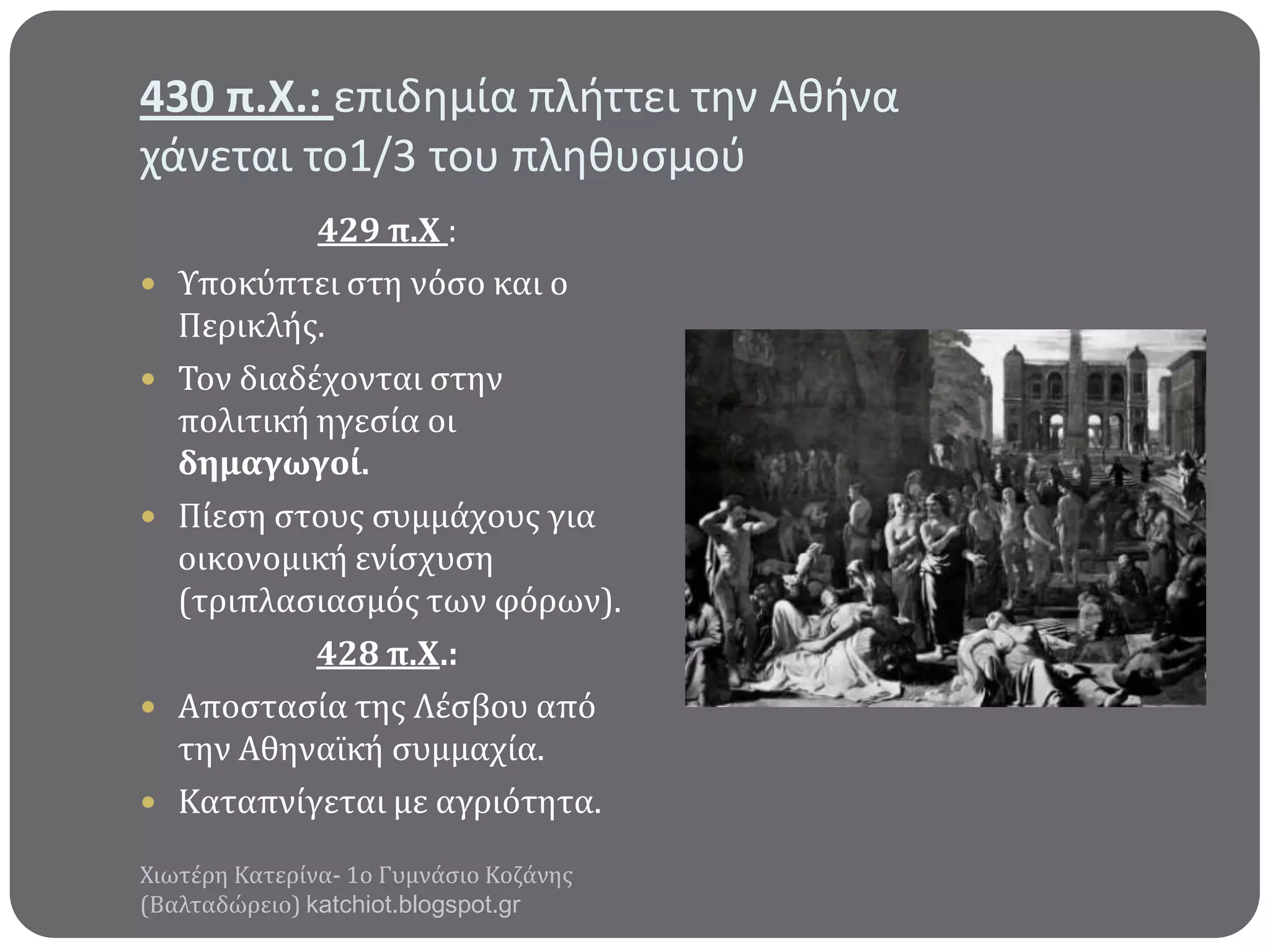 430 π.Χ.: επιδημία πλήττει την Αθήνα
χάνεται το1/3 του πληθυςμοφ








429 π.Χ :
Υποκύπτει ςτη νόςο και ο
Περικλόσ.
Τον διαδϋχονται ςτην
πολιτικό ηγεςύα οι
δημαγωγού.
Πύεςη ςτουσ ςυμμϊχουσ για
οικονομικό ενύςχυςη
(τριπλαςιαςμόσ των φόρων).
428 π.Χ.:
Αποςταςύα τησ Λϋςβου από
την Αθηναώκό ςυμμαχύα.
Καταπνύγεται με αγριότητα.

Χιωτϋρη Κατερύνα- 1ο Γυμνϊςιο Κοζϊνησ
(Βαλταδώρειο) katchiot.blogspot.gr

 