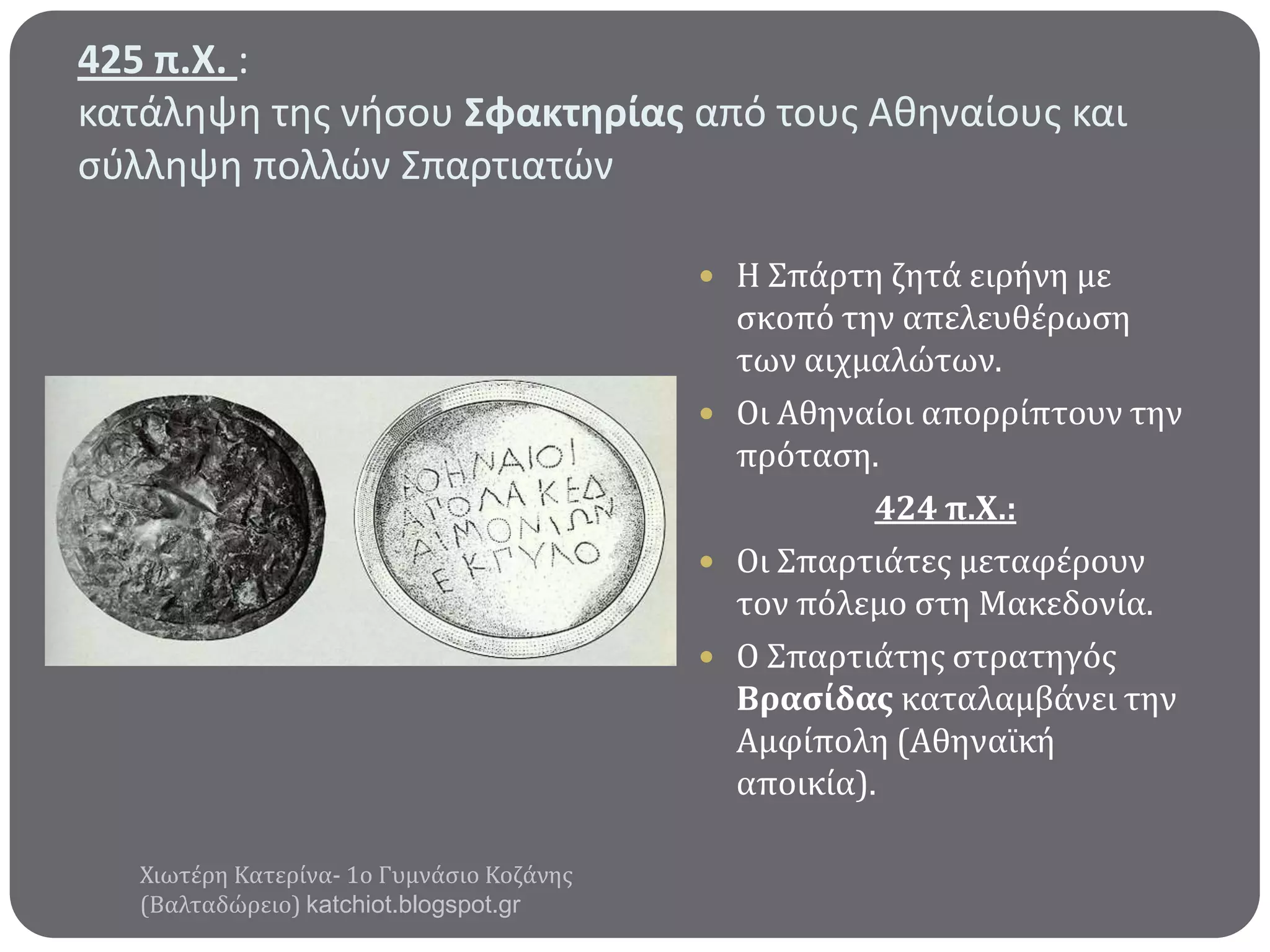 425 π.Χ. :
κατάληψη τησ νήςου ΢φακτηρίασ από τουσ Αθηναίουσ και
ςφλληψη πολλϊν Σπαρτιατϊν
 Η Σπϊρτη ζητϊ ειρόνη με

ςκοπό την απελευθϋρωςη
των αιχμαλώτων.
 Οι Αθηναύοι απορρύπτουν την
πρόταςη.
424 π.Χ.:
 Οι Σπαρτιϊτεσ μεταφϋρουν
τον πόλεμο ςτη Μακεδονύα.
 Ο Σπαρτιϊτησ ςτρατηγόσ
Βραςύδασ καταλαμβϊνει την
Αμφύπολη (Αθηναώκό
αποικύα).
Χιωτϋρη Κατερύνα- 1ο Γυμνϊςιο Κοζϊνησ
(Βαλταδώρειο) katchiot.blogspot.gr

 
