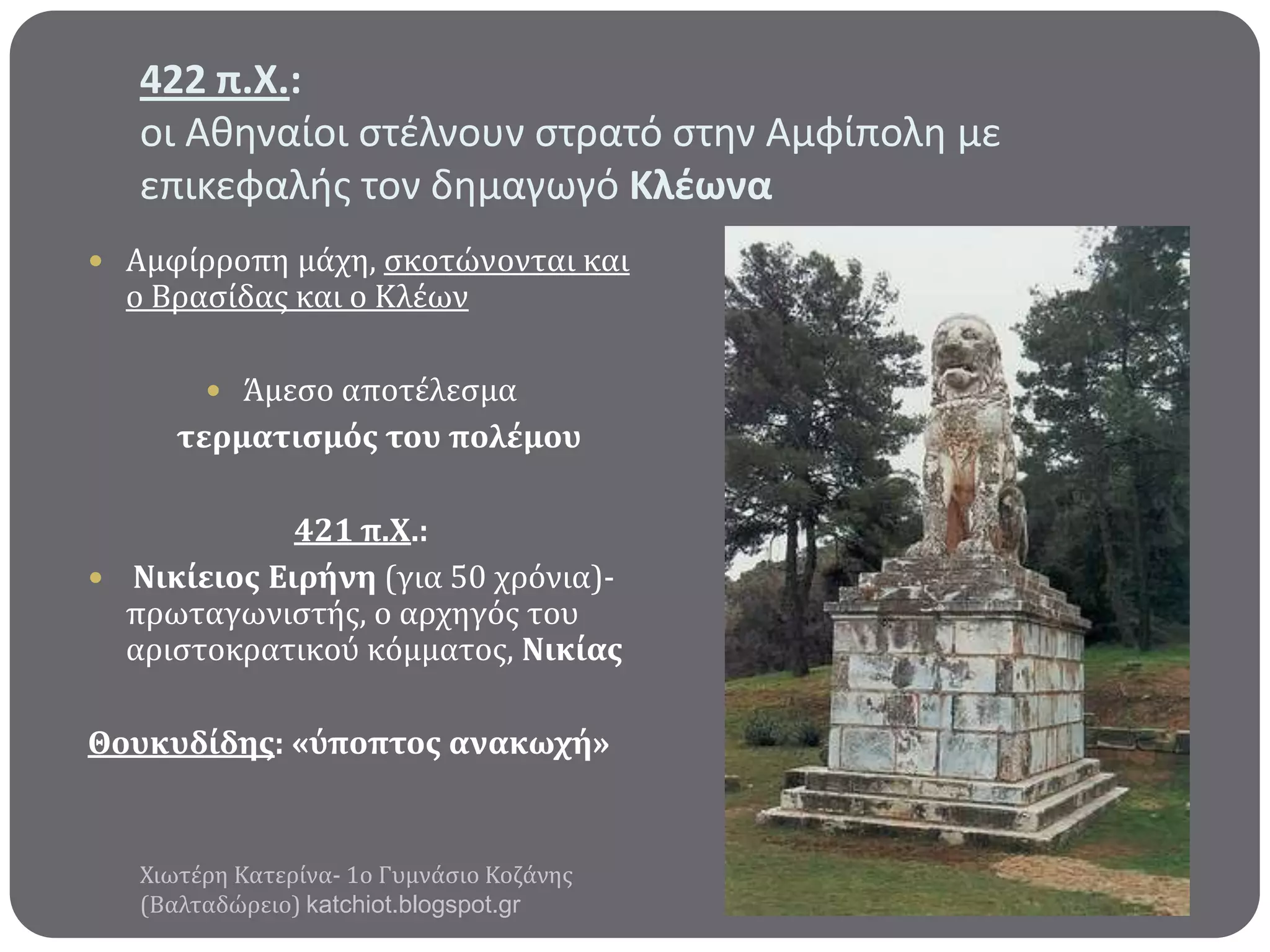 422 π.Χ.:
οι Αθηναίοι ςτζλνουν ςτρατό ςτην Αμφίπολη με
επικεφαλήσ τον δημαγωγό Κλζωνα
 Αμφύρροπη μϊχη, ςκοτώνονται και

ο Βραςύδασ και ο Κλϋων

 Άμεςο αποτϋλεςμα

τερματιςμόσ του πολϋμου

421 π.Χ.:
 Νικύειοσ Ειρόνη (για 50 χρόνια)πρωταγωνιςτόσ, ο αρχηγόσ του
αριςτοκρατικού κόμματοσ, Νικύασ
Θουκυδύδησ: «ύποπτοσ ανακωχό»

Χιωτϋρη Κατερύνα- 1ο Γυμνϊςιο Κοζϊνησ
(Βαλταδώρειο) katchiot.blogspot.gr

 