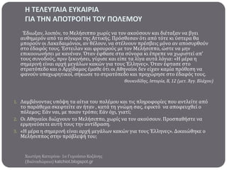 Η ΣΕΛΕΤΣΑΙΑ ΕΤΚΑΙΡΙΑ
ΓΙΑ ΣΗΝ ΑΠΟΣΡΟΠΗ ΣΟΤ ΠΟΛΕΜΟΤ
Έδιωξαν, λοιπόν, το Μελόςιππο χωρύσ να τον ακούςουν και διϋταξαν να βγει
αυθημερόν από τα ςύνορα τησ Αττικόσ. Πρόςθεςαν ότι από τότε κι ύςτερα θα
μπορούν οι Λακεδαιμόνιοι, αν θϋλουν, να ςτϋλνουν πρϋςβεισ μόνο αν αποςυρθούν
ςτο ϋδαφόσ τουσ. Έςτειλαν και φρουρούσ με τον Μελόςιππο, ώςτε να μην
επικοινωνόςει με κανϋναν. Όταν ϋφθαςε ςτα ςύνορα κι ϋπρεπε να χωριςτεύ απ’
τουσ ςυνοδούσ, πριν ξεκινόςει, γύριςε και εύπε τα λύγα αυτϊ λόγια: «Η μϋρα η
ςημερινό εύναι αρχό μεγϊλων κακών για τουσ Έλληνεσ». Όταν ϋφταςε ςτο
ςτρατόπεδο και ο Αρχύδαμοσ ϋμαθε ότι οι Αθηναύοι δεν εύχαν καμύα πρόθεςη να
φανούν υποχωρητικού, ςόκωςε το ςτρατόπεδο και προχώρηςε ςτο ϋδαφόσ τουσ.
Θουκυδίδησ, Ιςτορία, Β, 12 (μετ. Άγγ. Βλάχου)

1. Λαμβϊνοντασ υπόψη τα αύτια του πολϋμου και τισ πληροφορύεσ που αντλεύτε από

το παρϊθεμα ςκεφτεύτε αν όταν , κατϊ τη γνώμη ςασ, εφικτό να αποφευχθεύ ο
πόλεμοσ; Εϊν ναι, με ποιον τρόπο; Εϊν όχι, γιατύ;
2. Οι Αθηναύοι διώχνουν το Μελόςιππο, χωρύσ να τον ακούςουν. Προςπαθόςτε να
ερμηνεύςετε αυτό τουσ την αντύδραςη.
3. «Η μϋρα η ςημερινό εύναι αρχό μεγϊλων κακών για τουσ Έλληνεσ». Δικαιώθηκε ο
Μελόςιπποσ ςτην πρόβλεψό του;

Χιωτϋρη Κατερύνα- 1ο Γυμνϊςιο Κοζϊνησ
(Βαλταδώρειο) katchiot.blogspot.gr

 