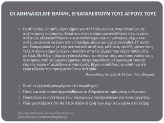ΟΙ ΑΘΗΝΑΙΟΙ,ΜΕ ΘΛΙΨΗ, ΕΓΚΑΣΑΛΕΙΠΟΤΝ ΣΟΤ΢ ΑΓΡΟΤ΢ ΣΟΤ΢
 Οι Αθηναύοι, λοιπόν, εύχαν ζόςει για πολλούσ αιώνεσ ςτην ύπαιθρο, ςε

αυτόνομουσ οικιςμούσ. Αλλϊ και όταν ακόμη οργανώθηκαν ςε μύα μόνη
πολιτεύα, εξακολούθηςαν, και οι παλιότεροι και οι νεότεροι, μϋχρι του
πολϋμου αυτού να ζουν ςτην ύπαιθρο, όπου και εύχαν γεννηθεύ. Γι’ αυτό
και δυςφορούςαν με την μετοικεςύα αυτό και, μϊλιςτα, επειδό μόνον τουσ
τελευταύουσ καιρούσ εύχαν ςυνϋλθει από τισ ζημιϋσ που εύχαν πϊθει ςτα
μηδικϊ. Με θλύψη βαριϊ εγκαταλεύπαν τα ςπύτια τουσ και τουσ ναούσ τουσ
που όςαν, από τα αρχαύα χρόνια, πατροπαρϊδοτη κληρονομιϊ τουσ κι
ϋπρεπε τώρα ν’ αλλϊξουν τρόπο ζωόσ. Εύχαν ο καθϋνασ το αύςθημα ότι
εγκατϋλειπε την πραγματικό του πατρύδα.
Θουκυδίδησ, Ιςτορία, Β, 16 (μετ. Άγγ. Βλάχου)

1. Σε ποιο γεγονόσ αναφϋρεται το παρϊθεμα;
2. Πότε και από ποιον οργανώθηκαν οι Αθηναύοι ςε «μύα μόνη πολιτεύα»;

3. Ποιεσ εύναι οι ςυνϋπειεσ των πολεμικών ςυγκρούςεων για τουσ αγρότεσ;
4. Πώσ φαντϊζεςτε ότι θα όταν πλϋον η ζωό των αγροτών μϋςα ςτα τεύχη;
Χιωτϋρη Κατερύνα- 1ο Γυμνϊςιο Κοζϊνησ
(Βαλταδώρειο) katchiot.blogspot.gr

 