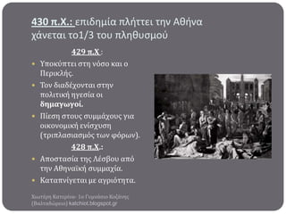 430 π.Χ.: επιδημία πλήττει την Αθήνα
χάνεται το1/3 του πληθυςμοφ








429 π.Χ :
Υποκύπτει ςτη νόςο και ο
Περικλόσ.
Τον διαδϋχονται ςτην
πολιτικό ηγεςύα οι
δημαγωγού.
Πύεςη ςτουσ ςυμμϊχουσ για
οικονομικό ενύςχυςη
(τριπλαςιαςμόσ των φόρων).
428 π.Χ.:
Αποςταςύα τησ Λϋςβου από
την Αθηναώκό ςυμμαχύα.
Καταπνύγεται με αγριότητα.

Χιωτϋρη Κατερύνα- 1ο Γυμνϊςιο Κοζϊνησ
(Βαλταδώρειο) katchiot.blogspot.gr

 