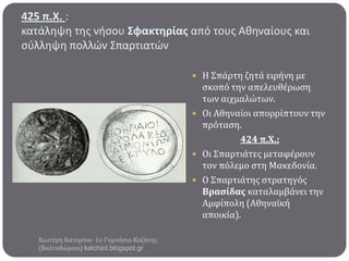 425 π.Χ. :
κατάληψη τησ νήςου ΢φακτηρίασ από τουσ Αθηναίουσ και
ςφλληψη πολλϊν Σπαρτιατϊν
 Η Σπϊρτη ζητϊ ειρόνη με

ςκοπό την απελευθϋρωςη
των αιχμαλώτων.
 Οι Αθηναύοι απορρύπτουν την
πρόταςη.
424 π.Χ.:
 Οι Σπαρτιϊτεσ μεταφϋρουν
τον πόλεμο ςτη Μακεδονύα.
 Ο Σπαρτιϊτησ ςτρατηγόσ
Βραςύδασ καταλαμβϊνει την
Αμφύπολη (Αθηναώκό
αποικύα).
Χιωτϋρη Κατερύνα- 1ο Γυμνϊςιο Κοζϊνησ
(Βαλταδώρειο) katchiot.blogspot.gr

 