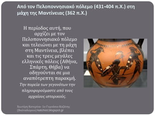 Από τον Πελοποννηςιακό πόλεμο (431-404 π.Χ.) ςτη
μάχη τησ Μαντίνειασ (362 π.Χ.)
Η περύοδοσ αυτό, που
αρχύζει με τον
Πελοποννηςιακό πόλεμο
και τελειώνει με τη μϊχη
ςτη Μαντύνεια, βλϋπει
και τισ τρεισ μεγϊλεσ
ελληνικϋσ πόλεισ (Αθόνα,
Σπϊρτη, Θόβα) να
οδηγούνται ςε μια
αναπότρεπτη παρακμό.
Την πορεία των γεγονότων την
πληροφορούμαςτε από τουσ
αρχαίουσ ιςτορικούσ.
Χιωτϋρη Κατερύνα- 1ο Γυμνϊςιο Κοζϊνησ
(Βαλταδώρειο) katchiot.blogspot.gr

 