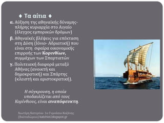  Σα αίτια 

α. Αύξηςη τησ αθηναώκόσ δύναμησπλόρησ κυριαρχύα ςτο Αιγαύο
(ϋλεγχοσ εμπορικών δρόμων)
β. Αθηναώκϋσ βλϋψεισ για επϋκταςη
ςτη Δύςη (Ιόνιο- Αδριατικό) που
εύναι ςτη ςφαύρα οικονομικόσ
επιρροόσ των Κορινθύων,
ςυμμϊχων των Σπαρτιατών
γ. Πολιτειακό διαφορϊ μεταξύ
Αθόνασ (ανοικτό και
δημοκρατικό) και Σπϊρτησ
(κλειςτό και αριςτοκρατικό).
Η ςύγκρουςη, η οποία
υποδαυλίζεται από τουσ
Κορίνθιουσ, είναι αναπόφευκτη.
Χιωτϋρη Κατερύνα- 1ο Γυμνϊςιο Κοζϊνησ
(Βαλταδώρειο) katchiot.blogspot.gr

 