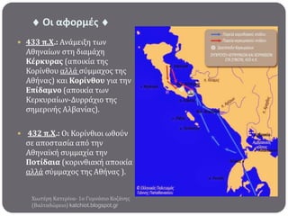  Οι αφορμζσ 
 433 π.Χ.: Ανϊμειξη των

Αθηναύων ςτη διαμϊχη
Κϋρκυρασ (αποικύα τησ
Κορύνθου αλλϊ ςύμμαχοσ τησ
Αθόνασ) και Κορύνθου για την
Επύδαμνο (αποικύα των
Κερκυραύων-Δυρρϊχιο τησ
ςημερινόσ Αλβανύασ).
 432 π.Χ.: Οι Κορύνθιοι ωθούν

ςε αποςταςύα από την
Αθηναώκό ςυμμαχύα την
Ποτύδαια (κορινθιακό αποικύα
αλλϊ ςύμμαχοσ τησ Αθόνασ ).
Χιωτϋρη Κατερύνα- 1ο Γυμνϊςιο Κοζϊνησ
(Βαλταδώρειο) katchiot.blogspot.gr

 