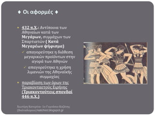  Οι αφορμζσ 
 432 π.Χ.: Αντύποινα των

Αθηναύων κατϊ των
Μεγϊρων, ςυμμϊχων των
Σπαρτιατών ( Κατϊ
Μεγαρϋων ψόφιςμα)
 απαγορεύτηκε η διϊθεςη
μεγαρικών προώόντων ςτην
αγορϊ των Αθηνών
 απαγορεύτηκε η χρόςη
λιμανιών τησ Αθηναώκόσ
ςυμμαχύασ
 παραβύαςη των όρων τησ
Τριακονταετούσ Ειρόνησ
(Τριακοντούτεισ ςπονδαύ
446 π.Χ.)
Χιωτϋρη Κατερύνα- 1ο Γυμνϊςιο Κοζϊνησ
(Βαλταδώρειο) katchiot.blogspot.gr

 