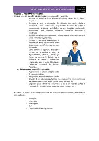 PROMOCIÓN TURÍSTICA LOCAL Y ATENCIÓN AL VISITANTE

17 de
febrero de
2013

MÓDULO I. INFORMACIÓN TURÍSTICA
UNIDAD I. ORGANIZACIÓN DEL SERVICIO DE INFORMACIÓN TURÍSTICA
información verbal facilitada el material editado: Guías, Rutas, planos,
mapas, etc.
- Recopilar y tener a disposición del visitante información diaria y
actualizada sobre: Gastronomía, alojamientos, horarios de visitas a
monumentos, artesanía, actividades, cursos, jornadas, conferencia,
exposiciones, actos culturales, recreativos, deportivos, musicales y
folklóricos.
- Atender al teléfono, proporcionando cualquier tipo de información general
sobre el municipio y provincia.
- Atender y responder a las peticiones de
información, tanto institucionales como
de particulares, telefónicas, por correo o
por e-mail.
- Dar a conocer la apertura, dirección y
horario de la Oficina al resto de
Ayuntamientos, Oficinas, Centros y/o
Puntos de Información Turística de la
provincia, así como a Instituciones
relacionadas con el sector (Diputación,
Delegación Provincial de Turismo,
Patronato).
d. Actividades de promoción y animación:
- Publicaciones en folletos y páginas webs
- Creación de noticas
- Recepciones de profesionales de turismo
- Difusión de las actividades culturales, deportivas u otros entretenimientos
a través de prensa, radio, redes sociales, webs, carteles, etc…
- Organizar estas actividades (excursiones a pie o en bicicleta, visitas al
centro histórico, concursos de fotografía, pintura, dibujo, etc..)
Por tanto, su ámbito de actuación, dentro del sector turístico es muy amplio, desarrollando
actividades de:
-

Promotor
Informador
Investigador
Guía
Organizador de ferias y eventos.

 