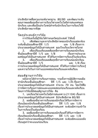 ประสิทธิภำพสื่อตำมเกณฑ์มำตรฐำน 80/80 และพัฒนำระดับ
คุณภำพผลสัมฤทธิ์ทำงกำรเรียนวิชำเทคโนโลยีสำรสนเทศของ
นักเรียน และเพื่อเป็นประโยชน์สำำหรับนักเรียนในกำรเรียนให้มี
ประสิทธิภำพมำกที่สุด

วัต ถุป ระสงค์ก ำรวิจ ัย

กำรวิจัยครั้งนี้ผู้วิจัยได้กำำหนดวัตถุประสงค์ ไว้ดังนี้
1.
เพื่อพัฒนำและหำประสิทธิภำพของนักเรียนแต่ละห้อง
ระดับชั้นมัธยมศึกษำปีที่ 1/5
และ 1/8 เรื่องกำร
ประมวลผลข้อมูลให้เป็นสำรสนเทศ ของโรงเรียนวัดรำชโอรส
2.
เพื่อเปรียบเทียบผลสัมฤทธิ์ทำงกำรเรียนของนักเรียน
ชั้นมัธยมศึกษำปีที่ 1/5 และ 1/8
เรื่องกำรประมวล
ผลข้อมูลให้เป็นสำรสนเทศ ที่ได้รับกำรจัดกำรเรียนรู้ในห้องเรียน
3.
เพื่อเปรียบเทียบผลสัมฤทธิ์ทำงกำรเรียนของนักเรียน
ชั้นมัธยมศึกษำปีที่ 1/5
และ 1/8 เรื่อง
กำรประมวลผลข้อมูลให้เป็นสำรสนเทศ ที่ได้รับกำรจัดกำรเรียนรู้
และควำมใจในกำรทำำแบบทดสอบก่อนเรียนและหลังเรียน

สมมติฐ ำนกำรวิจ ัย

หลังจำกได้ทำำกำรเรียนกำรสอน รวมทั้งกำรปฏิบัติกำรลงมือ
ทำำนักเรียนชั้นมัธยมศึกษำ
ปีที่ 1/5 และ 1/8 เรื่องกำร
ประมวลผลข้อมูลให้เป็นสำรสนเทศ จำำนวน 70 คน โดยใช้สื่อ
กำรจัดกำรเรียนกำรสอนและแบบทดสอบก่อนเรียนและหลังเรียน
โดยกำรวิจัยนี้มีสมมุติฐำนกำรวิจัย คือ
1. บทเรียนวิชำเทคโนโลยีสำรสนเทศ (ง 21104) เรื่องกำร
ประมวลผลข้อมูลให้เป็นสำรสนเทศ มีประสิทธิภำพ 80/80
2. ผลสัมฤทธิ์ทำงกำรเรียนของนักเรียนได้รับกำรจัดกำร
เรียนรู้ของนักเรียนชั้นมัธยมศึกษำ
ปีที่ 1/5 และ 1/8
เรื่องกำรประมวลผลข้อมูลให้เป็นสำรสนเทศ จะต้องมีควำมเข้ำใจ
ในกำรเรียนรู้ในห้องเรียน
3. ผลสัมฤทธิ์ทำงกำรเรียนของนักเรียนที่ได้รับกำรจัดกำร
เรียนรู้ของนักเรียนชั้นมัธยมศึกษำ
ปีที่ 1/5 และ 1/8
เรื่องกำรประมวลผลข้อมูลให้เป็นสำรสนเทศ จะต้องมีคะแนนหลัง
เรียนสูงกว่ำคะแนนก่อนเรียน

 