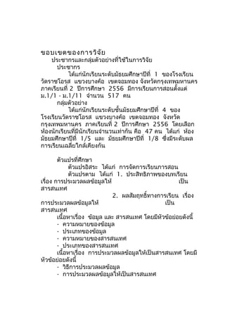ขอบเขตของการวิจ ัย

ประชากรและกลุ่มตัวอย่างที่ใช้ในการวิจัย
ประชากร
ได้แก่นักเรียนระดับมัธยมศึกษาปีที่ 1 ของโรงเรียน
วัดราชโอรส แขวงบางค้อ เขตจอมทอง จังหวัดกรุงเทพมหานคร
ภาคเรียนที่ 2 ปีการศึกษา 2556 มีการเรียนการสอนตั้งแต่
ม.1/1 - ม.1/11 จำานวน 517 คน
กลุ่มตัวอย่าง
ได้แก่นักเรียนระดับชั้นมัธยมศึกษาปีที่ 4 ของ
โรงเรียนวัดราชโอรส แขวงบางค้อ เขตจอมทอง จังหวัด
กรุงเทพมหานคร ภาคเรียนที่ 2 ปีการศึกษา 2556 โดยเลือก
ห้องนักเรียนที่มีนักเรียนจำานวนเท่ากัน คือ 47 คน ได้แก่ ห้อง
มัธยมศึกษาปีที่ 1/5 และ มัธยมศึกษาปีที่ 1/8 ซึ่งมีระดับผล
การเรียนเฉลี่ยใกล้เคียงกัน
ตัวแปรที่ศึกษา
ตัวแปรอิสระ ได้แก่ การจัดการเรียนการสอน
ตัวแปรตาม ได้แก่ 1. ประสิทธิภาพของบทเรียน
เรื่อง การประมวลผลข้อมูลให้
เป็น
สารสนเทศ
2. ผลสัมฤทธิ์ทางการเรียน เรื่อง
การประมวลผลข้อมูลให้
เป็น
สารสนเทศ
เนื้อหาเรื่อง ข้อมูล และ สารสนเทศ โดยมีหัวข้อย่อยดังนี้
- ความหมายของข้อมูล
- ประเภทของข้อมูล
- ความหมายของสารสนเทศ
- ประเภทของสารสนเทศ
เนื้อหาเรื่อง การประมวลผลข้อมูลให้เป็นสารสนเทศ โดยมี
หัวข้อย่อยดังนี้
- วิธีการประมวลผลข้อมูล
- การประมวลผลข้อมูลให้เป็นสารสนเทศ

 