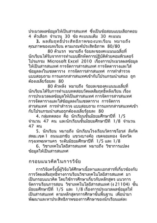 ประมวลผลข้อมูลให้เป็นสารสนเทศ ซึ่งเป็นข้อสอบแบบเลือกตอบ
4 ตัวเลือก จำานวน 30 ข้อ คะแนนเต็ม 30 คะแนน
3. ผลสัม ฤทธิ์ป ระสิท ธิภ าพของบทเรีย น หมายถึง
คุณภาพของบทเรียน ตามเกณฑ์ประสิทธิภาพ 80/80
80 ตัวแรก หมายถึง ร้อยละของคะแนนเฉลี่ยที่
นักเรียนได้รับจากการทำาแบบฝึกหัดการปฏิบัติด้วยคอมพิวเตอร์
โปรแกรม Microsoft Excel 2010 เรื่องการประมวลผลข้อมูล
ให้เป็นสารสนเทศ การจัดการสารสนเทศ การจัดตารางและใส่
ข้อมูลลงในเซลตาราง การจัดการสารสนเทศ การทำาสำารวจ
แบบสอบถาม การแทรกสารสนเทศเข้ากับโปรแกรมนำาเสนอ ถูก
ต้องเฉลี่ยร้อยละ 80
80 ตัวหลัง หมายถึง ร้อยละของคะแนนเฉลี่ยที่
นักเรียนได้รับการทำาแบบทดสอบวัดผลสัมฤทธิ์หลังเรียน เรื่อง
การประมวลผลข้อมูลให้เป็นสารสนเทศ การจัดการสารสนเทศ
การจัดตารางและใส่ข้อมูลลงในเซลตาราง การจัดการ
สารสนเทศ การทำาสำารวจ แบบสอบถาม การแทรกสารสนเทศเข้า
กับโปรแกรมนำาเสนอถูกต้องเฉลี่ยร้อยละ 80
4. กลุ่มทดลอง คือ นักเรียนชั้นมัธยมศึกษาปีที่ 1/5
จำานวน 47 คน และนักเรียนชั้นมัธยมศึกษาปีที 1/8 จำานวน
47 คน
5. นักเรียน หมายถึง นักเรียนโรงเรียนวัดราชโอรส สังกัด
สพม.เขต 1 ถนนเอกชัย แขวงบางค้อ เขตจอมทอง จังหวัด
กรุงเทพมหานคร ระดับมัธยมศึกษาปีที่ 1/5 และ 1/8
6. วิชาเทคโนโลยีสารสนเทศ หมายถึง วิชาการแปลง
ข้อมูลให้เป็นสารสนเทศ

กรอบแนวคิด ในการวิจ ัย
การวิจัยครั้งนี้ผู้วิจัยได้ศึกษาเนื้อหาและเอกสารที่เกี่ยวข้องกับ
การวัดผลสัมฤทธิ์ทางการเรียนวิชาเทคโนโลยีสารสนเทศ มา
เป็นกรอบแนวคิด โดยใช้การศึกษาเกี่ยวกับหลักสูตร แนวการ
จัดการเรียนการสอน วิชาเทคโนโลยีสารสนเทศ (ง 21104) ชั้น
มัธยมศึกษาปีที่ 1/5 และ 1/8 เรื่องการประมวลผลข้อมูลให้
เป็นสารสนเทศ ตามหลักสูตรการศึกษาขั้นพื้นฐาน เพื่อนำามา
พัฒนาและหาประสิทธิภาพของการศึกษาของนักเรียนแต่ละ

 
