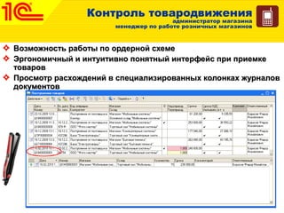 Контроль товародвижения
администратор магазина
менеджер по работе розничных магазинов
Возможность работы по ордерной схемеВозможность работы по ордерной схеме
Эргономичный и интуитивно понятный интерфейс при приемкеЭргономичный и интуитивно понятный интерфейс при приемке
товаровтоваров
Просмотр расхождений в специализированных колонках журналовПросмотр расхождений в специализированных колонках журналов
документовдокументов
 