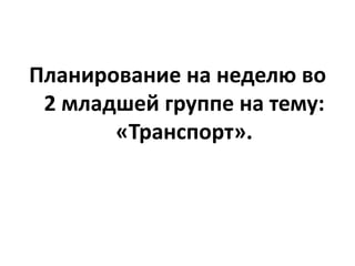 Планирование на неделю во
2 младшей группе на тему:
«Транспорт».

 