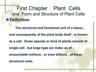 First Chapter

Plant Cells

one Form and Structure of Plant Cells
★ Definition
The structural and functional unit of a tissue ,
and consequently of the plant body itself , is known
as a cell . Some species or kind of plants consist of
single cell , but large type are make up of
uncountable millions , or even billions , of these
structural units.

 